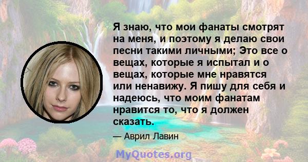 Я знаю, что мои фанаты смотрят на меня, и поэтому я делаю свои песни такими личными; Это все о вещах, которые я испытал и о вещах, которые мне нравятся или ненавижу. Я пишу для себя и надеюсь, что моим фанатам нравится