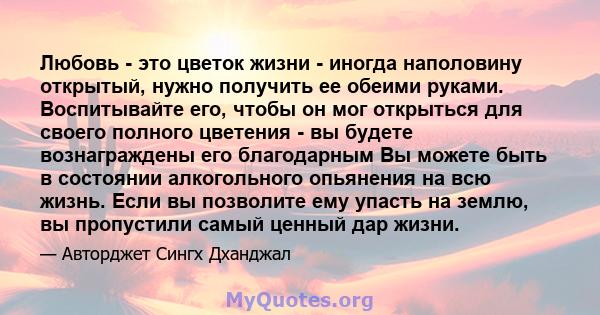 Любовь - это цветок жизни - иногда наполовину открытый, нужно получить ее обеими руками. Воспитывайте его, чтобы он мог открыться для своего полного цветения - вы будете вознаграждены его благодарным Вы можете быть в