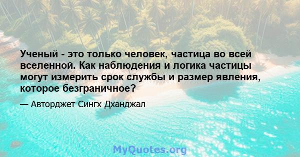 Ученый - это только человек, частица во всей вселенной. Как наблюдения и логика частицы могут измерить срок службы и размер явления, которое безграничное?