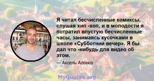 Я читал бесчисленные комиксы, слушая хип -хоп, и в молодости я потратил впустую бесчисленные часы, занимаясь кусочками в школе «Субботний вечер». Я бы дал что -нибудь для видео об этом.