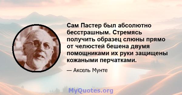 Сам Пастер был абсолютно бесстрашным. Стремясь получить образец слюны прямо от челюстей бешена двумя помощниками их руки защищены кожаными перчатками.