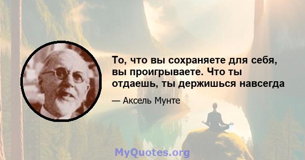 То, что вы сохраняете для себя, вы проигрываете. Что ты отдаешь, ты держишься навсегда