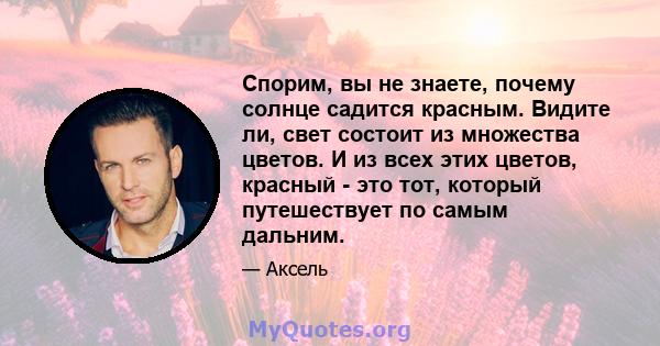 Спорим, вы не знаете, почему солнце садится красным. Видите ли, свет состоит из множества цветов. И из всех этих цветов, красный - это тот, который путешествует по самым дальним.