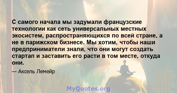 С самого начала мы задумали французские технологии как сеть универсальных местных экосистем, распространяющихся по всей стране, а не в парижском бизнесе. Мы хотим, чтобы наши предприниматели знали, что они могут создать 