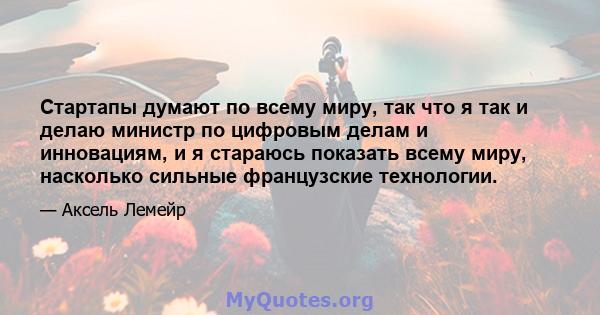 Стартапы думают по всему миру, так что я так и делаю министр по цифровым делам и инновациям, и я стараюсь показать всему миру, насколько сильные французские технологии.