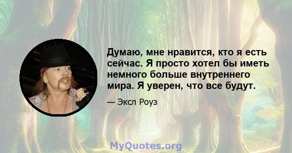 Думаю, мне нравится, кто я есть сейчас. Я просто хотел бы иметь немного больше внутреннего мира. Я уверен, что все будут.