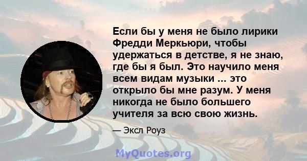 Если бы у меня не было лирики Фредди Меркьюри, чтобы удержаться в детстве, я не знаю, где бы я был. Это научило меня всем видам музыки ... это открыло бы мне разум. У меня никогда не было большего учителя за всю свою