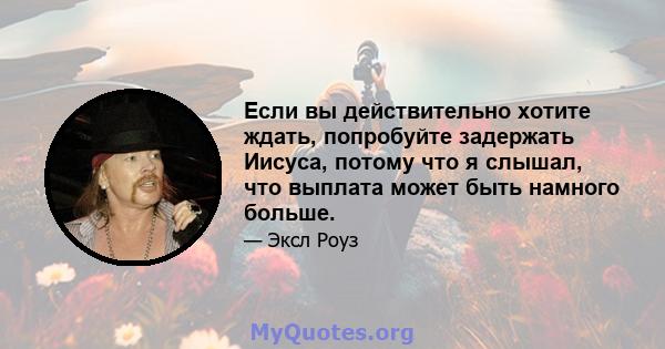 Если вы действительно хотите ждать, попробуйте задержать Иисуса, потому что я слышал, что выплата может быть намного больше.