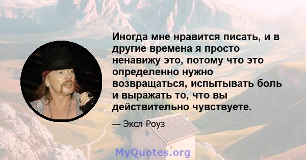 Иногда мне нравится писать, и в другие времена я просто ненавижу это, потому что это определенно нужно возвращаться, испытывать боль и выражать то, что вы действительно чувствуете.