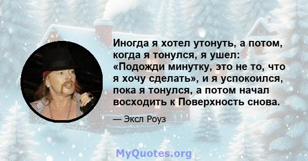 Иногда я хотел утонуть, а потом, когда я тонулся, я ушел: «Подожди минутку, это не то, что я хочу сделать», и я успокоился, пока я тонулся, а потом начал восходить к Поверхность снова.