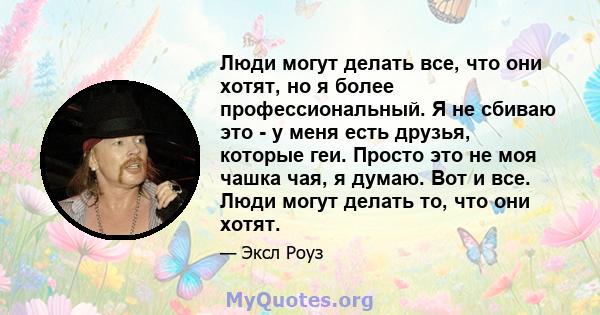 Люди могут делать все, что они хотят, но я более профессиональный. Я не сбиваю это - у меня есть друзья, которые геи. Просто это не моя чашка чая, я думаю. Вот и все. Люди могут делать то, что они хотят.