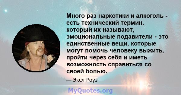 Много раз наркотики и алкоголь - есть технический термин, который их называют, эмоциональные подавители - это единственные вещи, которые могут помочь человеку выжить, пройти через себя и иметь возможность справиться со