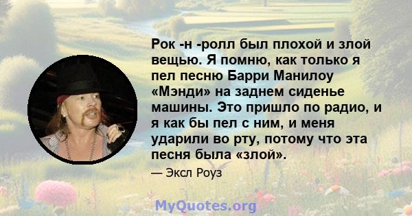 Рок -н -ролл был плохой и злой вещью. Я помню, как только я пел песню Барри Манилоу «Мэнди» на заднем сиденье машины. Это пришло по радио, и я как бы пел с ним, и меня ударили во рту, потому что эта песня была «злой».