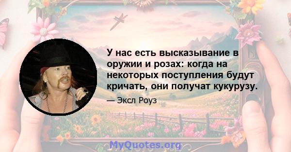 У нас есть высказывание в оружии и розах: когда на некоторых поступления будут кричать, они получат кукурузу.