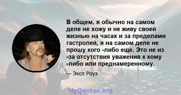 В общем, я обычно на самом деле не хожу и не живу своей жизнью на часах и за пределами гастролей, я на самом деле не прошу кого -либо еще. Это не из -за отсутствия уважения к кому -либо или преднамеренному.