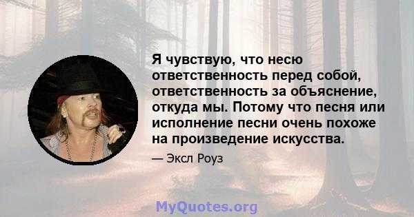 Я чувствую, что несю ответственность перед собой, ответственность за объяснение, откуда мы. Потому что песня или исполнение песни очень похоже на произведение искусства.