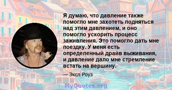 Я думаю, что давление также помогло мне захотеть подняться над этим давлением, и оно помогло ускорить процесс заживления. Это помогло дать мне поездку. У меня есть определенный драйв выживания, и давление дало мне