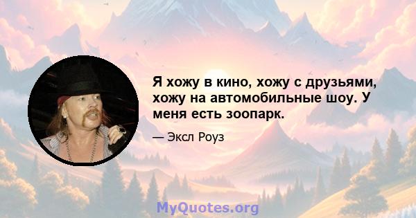 Я хожу в кино, хожу с друзьями, хожу на автомобильные шоу. У меня есть зоопарк.