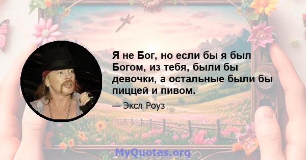 Я не Бог, но если бы я был Богом, из тебя, были бы девочки, а остальные были бы пиццей и пивом.