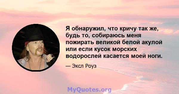 Я обнаружил, что кричу так же, будь то, собираюсь меня пожирать великой белой акулой или если кусок морских водорослей касается моей ноги.