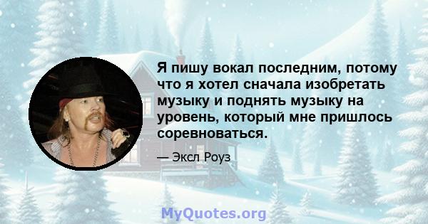 Я пишу вокал последним, потому что я хотел сначала изобретать музыку и поднять музыку на уровень, который мне пришлось соревноваться.