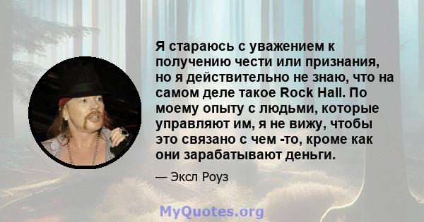 Я стараюсь с уважением к получению чести или признания, но я действительно не знаю, что на самом деле такое Rock Hall. По моему опыту с людьми, которые управляют им, я не вижу, чтобы это связано с чем -то, кроме как они 