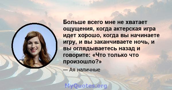 Больше всего мне не хватает ощущения, когда актерская игра идет хорошо, когда вы начинаете игру, и вы заканчиваете ночь, и вы оглядываетесь назад и говорите: «Что только что произошло?»