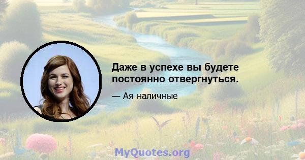 Даже в успехе вы будете постоянно отвергнуться.