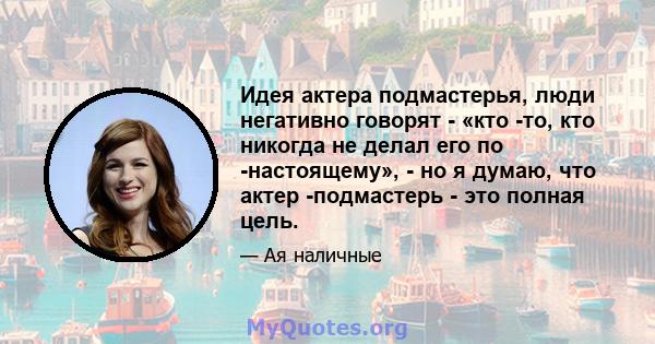 Идея актера подмастерья, люди негативно говорят - «кто -то, кто никогда не делал его по -настоящему», - но я думаю, что актер -подмастерь - это полная цель.