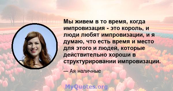 Мы живем в то время, когда импровизация - это король, и люди любят импровизации, и я думаю, что есть время и место для этого и людей, которые действительно хороши в структурировании импровизации.