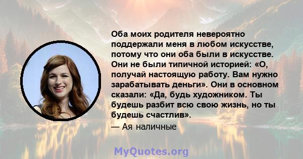 Оба моих родителя невероятно поддержали меня в любом искусстве, потому что они оба были в искусстве. Они не были типичной историей: «О, получай настоящую работу. Вам нужно зарабатывать деньги». Они в основном сказали: