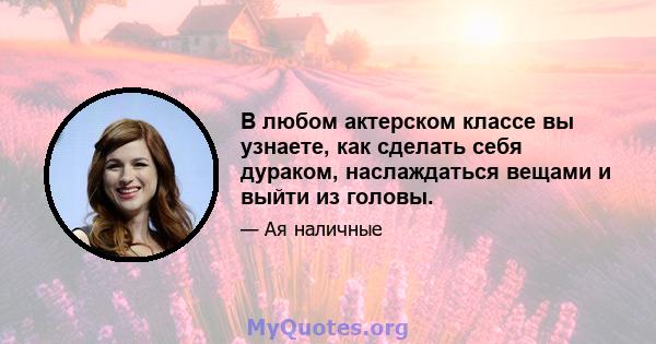 В любом актерском классе вы узнаете, как сделать себя дураком, наслаждаться вещами и выйти из головы.