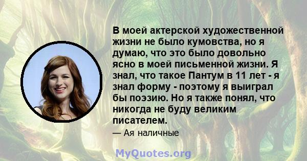 В моей актерской художественной жизни не было кумовства, но я думаю, что это было довольно ясно в моей письменной жизни. Я знал, что такое Пантум в 11 лет - я знал форму - поэтому я выиграл бы поэзию. Но я также понял,