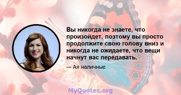 Вы никогда не знаете, что произойдет, поэтому вы просто продолжите свою голову вниз и никогда не ожидаете, что вещи начнут вас передавать.