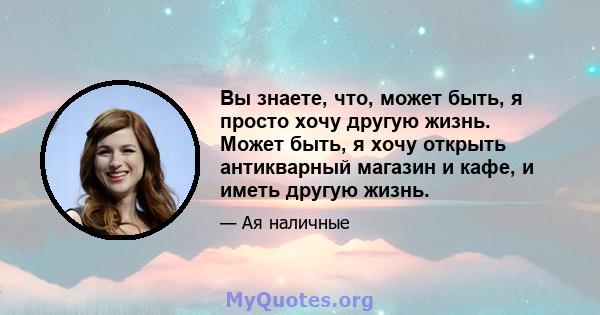 Вы знаете, что, может быть, я просто хочу другую жизнь. Может быть, я хочу открыть антикварный магазин и кафе, и иметь другую жизнь.