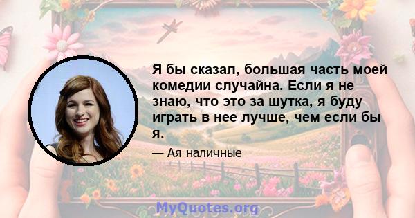 Я бы сказал, большая часть моей комедии случайна. Если я не знаю, что это за шутка, я буду играть в нее лучше, чем если бы я.