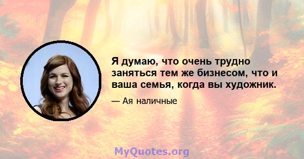 Я думаю, что очень трудно заняться тем же бизнесом, что и ваша семья, когда вы художник.