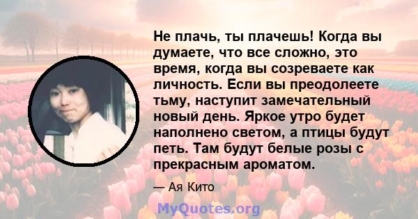 Не плачь, ты плачешь! Когда вы думаете, что все сложно, это время, когда вы созреваете как личность. Если вы преодолеете тьму, наступит замечательный новый день. Яркое утро будет наполнено светом, а птицы будут петь.