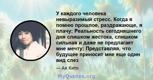 У каждого человека невыразимый стресс. Когда я помню прошлое, раздражающе, я плачу; Реальность сегодняшнего дня слишком жестока, слишком сильная и даже не предлагает мне мечту; Представляя, что будущее приносит мне еще