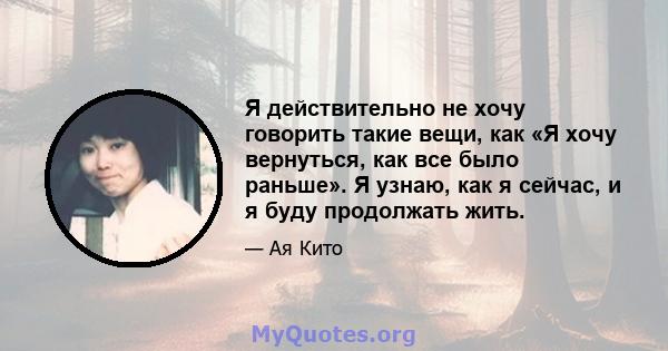 Я действительно не хочу говорить такие вещи, как «Я хочу вернуться, как все было раньше». Я узнаю, как я сейчас, и я буду продолжать жить.