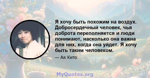 Я хочу быть похожим на воздух. Добросердечный человек, чья доброта переполняется и люди понимают, насколько она важна для них, когда она уйдет. Я хочу быть таким человеком.