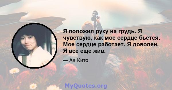 Я положил руку на грудь. Я чувствую, как мое сердце бьется. Мое сердце работает. Я доволен. Я все еще жив.