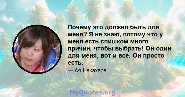 Почему это должно быть для меня? Я не знаю, потому что у меня есть слишком много причин, чтобы выбрать! Он один для меня, вот и все. Он просто есть.