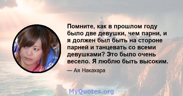 Помните, как в прошлом году было две девушки, чем парни, и я должен был быть на стороне парней и танцевать со всеми девушками? Это было очень весело. Я люблю быть высоким.