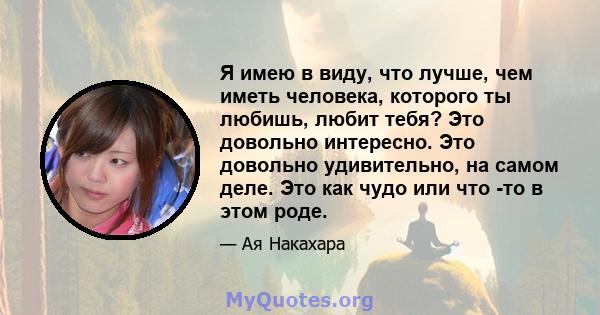 Я имею в виду, что лучше, чем иметь человека, которого ты любишь, любит тебя? Это довольно интересно. Это довольно удивительно, на самом деле. Это как чудо или что -то в этом роде.