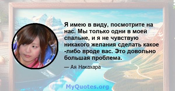 Я имею в виду, посмотрите на нас. Мы только одни в моей спальне, и я не чувствую никакого желания сделать какое -либо вроде вас. Это довольно большая проблема.