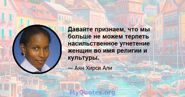 Давайте признаем, что мы больше не можем терпеть насильственное угнетение женщин во имя религии и культуры.