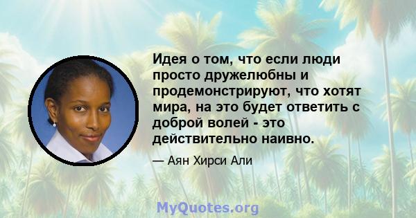 Идея о том, что если люди просто дружелюбны и продемонстрируют, что хотят мира, на это будет ответить с доброй волей - это действительно наивно.