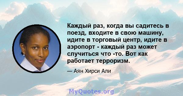 Каждый раз, когда вы садитесь в поезд, входите в свою машину, идите в торговый центр, идите в аэропорт - каждый раз может случиться что -то. Вот как работает терроризм.