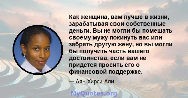 Как женщина, вам лучше в жизни, зарабатывая свои собственные деньги. Вы не могли бы помешать своему мужу покинуть вас или забрать другую жену, но вы могли бы получить часть вашего достоинства, если вам не придется